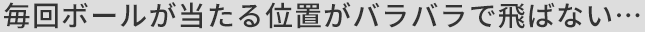 毎回ボールが当たる位置がバラバラで飛ばない...