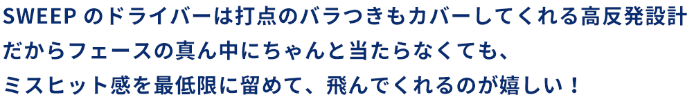 SWEEP のドライバーは打点のバラつきもカバーしてくれる高反発設計だからフェースの真ん中にちゃんと当たらなくても、ミスヒット感を最低限に留めて、飛んでくれるのが嬉しい！