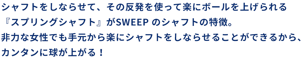 SWEEP シャフトをしならせて、その反発を使って楽にボールを上げられる『スプリングシャフト』がSWEEP のシャフトの特徴。非力な女性でも手元から楽にシャフトをしならせることができるから、カンタンに球が上がる！