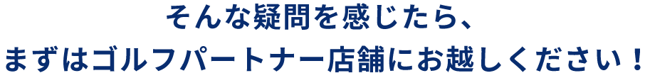 そんな疑問を感じたら、まずはゴルフパートナー店舗にお越しください！