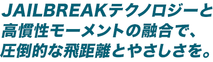 JAILBREAKテクノロジーと高慣性モーメントの融合で、圧倒的な飛距離とやさしさを。