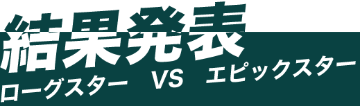 結果発表　ローグスター VS エピックスター