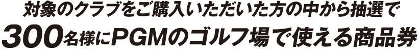 対象商品をご購入いただいたお客様の中から抽選で300名様に対象ゴルフ場で使えるラウンド券