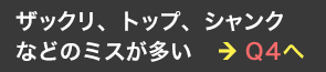 ザックリorトップorシャンク？ ＞ Q4へ