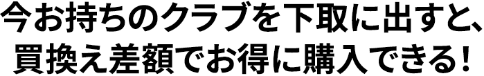 今お持ちのクラブを下取に出すと、買換え差額でお得に購入できる！