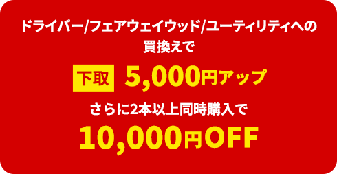 ドライバー/フェアウェイウッド/ユーティリティへの買換えで下取5,000円アップ。さらに2本以上同時購入で10,000円OFF