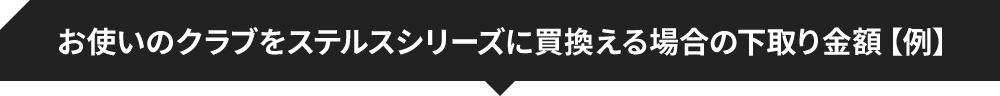 お使いのクラブをステルスシリーズに買換える場合の下取り金額【例】