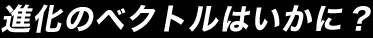 進化のベクトルはいかに？