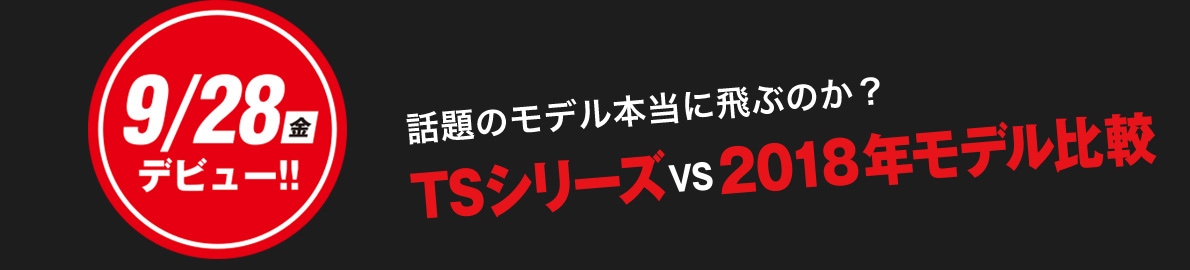 9/28デビュー 話題のモデル本当に飛ぶのか？　TSシリーズvs2018年モデル比較