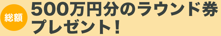 500万円分のラウンド券プレゼント！