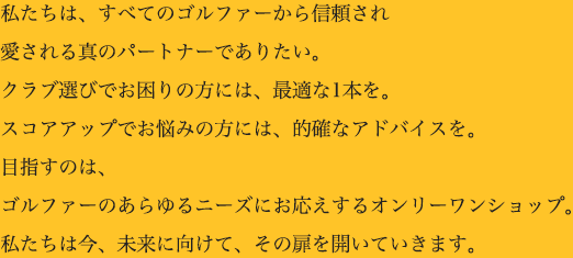 私氏たちは、すべてのゴルファーから信頼され愛される真のパートナーでありたい。クラブ選びでお困りの方には、最適な1本を。スコアアップでお悩みの方には、的確なアドバイスを。目指すのは、ゴルファーのあらゆるニーズにお応えするオンリーワンショップ。私たちは今、未来に向けて、その扉を開いていきます。