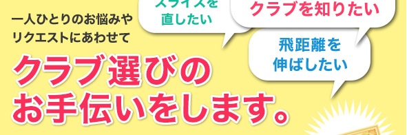 一人ひとりのお悩みやリクエストにあわせてクラブ選びのお手伝いをします