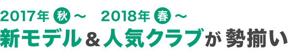 2017年秋～ 2018年春～ 新モデル＆人気クラブが勢揃い