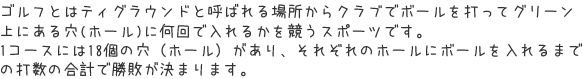 ゴルフとはティグラウンドと呼ばれる場所からクラブでボールを打ってグリーン上にある穴(ホール)に何回で入れるかを競うスポーツです。１コースには１８個の穴（ホール）があり、それぞれのホールにボールを入れるまでの打数の合計で勝敗が決まります。