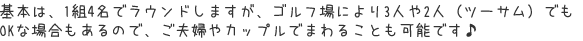 基本は、１組４名でラウンドしますが、ゴルフ場により３人や２人（ツーサム）でもＯＫな場合もあるので、ご夫婦やカップルでまわることも可能です♪