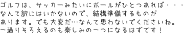 ゴルフは、サッカーみたいにボールがひとつあれば・・・なんて訳にはいかないので、結構準備するものがあります。でも大変だ…なんて思わないでくださいね。一通りそろえるのも楽しみの一つになるはずです！