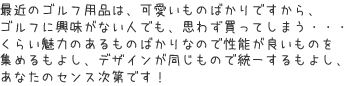 最近のゴルフ用品は、可愛いものばかりですから、ゴルフに興味がない人でも、思わず買ってしまう・・・くらい魅力のあるものばかりなので性能が良いものを集めるもよし、デザインが同じもので統一するもよし、あなたのセンス次第です！