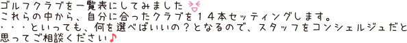 ゴルフクラブを一覧表にしてみました。これらの中から、自分に合ったクラブを14本セッティングします。・・・といっても、何を選べばいいの？となるので、スタッフをコンシェルジュだと思ってご相談ください♪