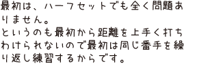 最初は、ハーフセットでも全く問題ありません。というのも最初から距離を上手く打ちわけられないので最初は同じ番手を繰り返し練習するからです。