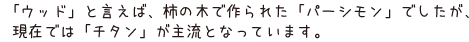 「ウッド」と言えば、柿の木で作られた「パーシモン」でしたが、現在では「チタン」が主流となっています。