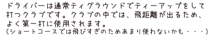 ドライバーは通常ティグラウンドでティーアップをして打つクラブです。クラブの中では、飛距離が出るため、よく第一打に使用されます。（ショートコースでは飛びすぎのためあまり使わないかも・・・）