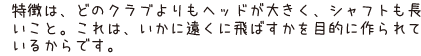 特徴は、どのクラブよりもヘッドが大きく、シャフトも長いこと。これは、いかに遠くに飛ばすかを目的に作られているからです。