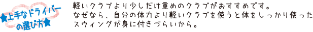 ★上手なドライバーの選び方★　軽いクラブより少しだけ重めのクラブがおすすめです。なぜなら、自分の体力より軽いクラブを使うと体をしっかり使ったスウィングが身に付きづらいから。