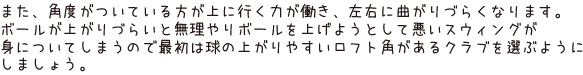 また、角度がついている方が上に行く力が働き、左右に曲がりづらくなります。ボールが上がりづらいと無理やりボールを上げようとして悪いスウィングが身についてしまうので最初は球の上がりやすいロフト角があるクラブを選ぶようにしましょう。