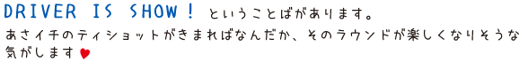 ＤＲＩＶＥＲ　ＩＳ　ＳＨＯＷ！ということばがあります。あさイチのティ-ショットがきまればなんだか、そのラウンドが楽しくなりそうなきがします