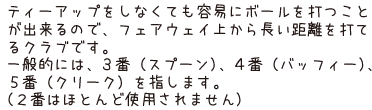 ティーアップをしなくても容易にボールを打つことが出来るので、フェアウェイ上から長い距離を打てるクラブです。一般的には、3番（スプーン）、4番（バッフィー）、5番（クリーク）を指します。（2番はほとんど使用されません）