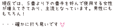 現在では、5番より下の番手を好んで使用する女性が増えてきており、主流となっています。男性にももちろん！・・・確かに打ち易いです