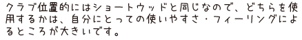 クラブ位置的にはショートウッドと同じなので、どちらを使用するかは、自分にとっての使いやすさ・フィーリングによるところが大きいです。