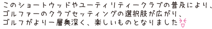 このショートウッドやユーティリティークラブの普及により、ゴルファーのクラブセッティングの選択肢が広がり、ゴルフがより一層奥深く、楽しいものとなりました