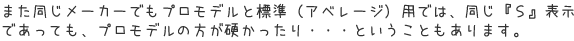 また同じメーカーでもプロモデルと標準（アベレージ）用では、同じ『Ｓ』表示であっても、プロモデルの方が硬かったり・・・ということもあります。