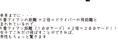 参考までに・・・9番アイアンの距離×2倍＝ドライバーの飛距離と言われているので、9番アイアン距離（100ヤード）×2倍＝200ヤード！！女子でこれだけ飛ばすことができれば、男性もちょっと驚きます