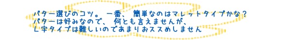 パター選びのコツ。一番、簡単なのはマレットタイプかな？パターは好みなので、何とも言えませんが、Ｌ字タイプは難しいのであまりおススめしません