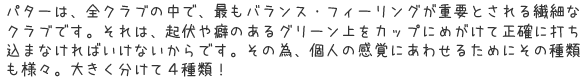 パターは、全クラブの中で、最もバランス・フィーリングが重要とされる繊細なクラブです。それは、起伏や癖のあるグリーン上をカップにめがけて正確に打ち込まなければいけないからです。その為、個人の感覚にあわせるためにその種類も様々。大きく分けて４種類！