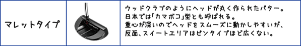 マレットタイプ:ウッドクラブのようにヘッドが丸く作られたパター。日本では「カマボコ」型とも呼ばれる。重心が深いのでヘッドをスムーズに動かしやすいが、反面、スイートエリアはピンタイプほど広くない。