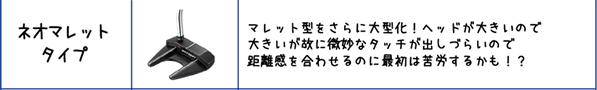 ネオマレットタイプ:マレット型をさらに大型化！ヘッドが大きいので大きいが故に微妙なタッチが出しづらいので距離感を合わせるのに最初は苦労するかも！？