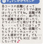 1.ティインググラウンド:各コースの距離によって、ティショットのクラブの選択はいろいろですね。距離が長ければドライバー、曲げたくない距離を確実に打ったり、ドライバーだと飛びすぎるかも・・・ってときにはフェアウェイウッド。短い距離だったらアイアンやユーティリティも選択できます。でも・・・どのクラブでもＮＩＣＥ　ＳＨＯＴ！したいです