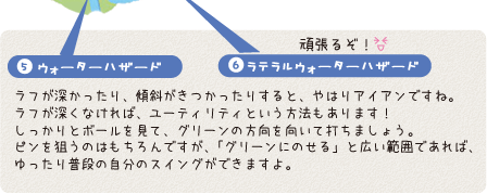 5.ウォーターハザード、6.ラテラルウォーターハザード:ラフが深かったり、傾斜がきつかったりすると、やはりアイアンですね。ラフが深くなければ、ユーティリティという方法もあります！しっかりとボールを見て、グリーンの方向を向いて打ちましょう。ピンを狙うのはもちろんですが、「グリーンにのせる」と広い範囲であれば、ゆったり普段の自分のスイングができますよ。