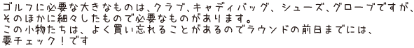 ゴルフに必要な大きなものは、クラブ、キャディバッグ、 シューズ、グローブですが、そのほかに細々したもので必要なものがあります。この小物たちは、よく買い忘れることがあるのでラウンドの前日までには、要チェック！です