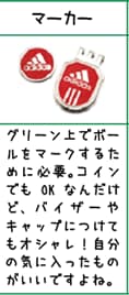 マーカー:グリーン上でボールをマ－クするために必要。コインでもOKなんだけど、バイザーやキャップにつけてもオシャレ！自分の気に入ったものがいいですよね。