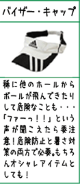 バイザー・キャップ:稀に他のホールからボールが飛んできたりして危険なことも・・・「ファーっ！！」という声が聞こえたら要注意！危険防止と暑さ対策の両方で必要。もちろんオシャレアイテムとしても！