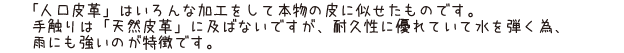 「人口皮革」はいろんな加工をして本物の皮に似せたものです。手触りは「天然皮革」に及ばないですが、耐久性に優れていて水を弾く為雨にも強いのが特徴です。