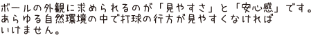 ボールの外観に求められるのが「見やすさ」と「安心感」です。あらゆる自然環境の中で打球の行方が見やすくなければいけません。