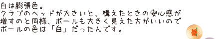 白は膨張色。クラブのヘッドが大きいと構えたときの安心感が増すのと同様、ボールも大きく見えた方がいいのでボールの色は「白」だったんです。