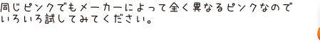 同じピンクでもメーカーによって全く異なるピンクなのでいろいろ試してみてください。