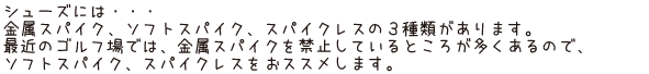 シューズには・・・金属スパイク、ソフトスパイク、スパイクレスの3種類があります。最近のゴルフ場では、金属スパイクを禁止しているところが多くあるので、ソフトスパイク、スパイクレスをおススメします。