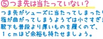 5.つま先は当たっていない？　つま先がシューズに当たってしまったり指が曲がってしまうようでは小さすぎます。靴下も普段より厚いものを履くので、1cmほど余裕も持たせましょう。